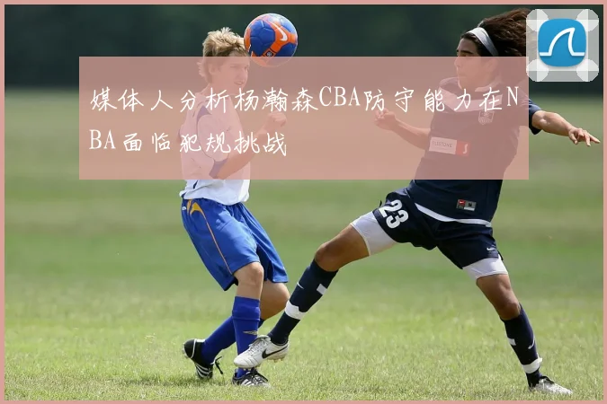媒体人分析杨瀚森CBA防守能力在NBA面临犯规挑战