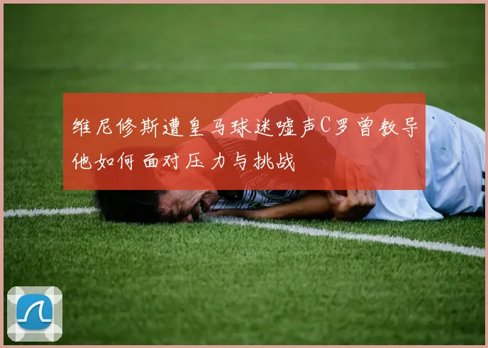 维尼修斯遭皇马球迷嘘声C罗曾教导他如何面对压力与挑战