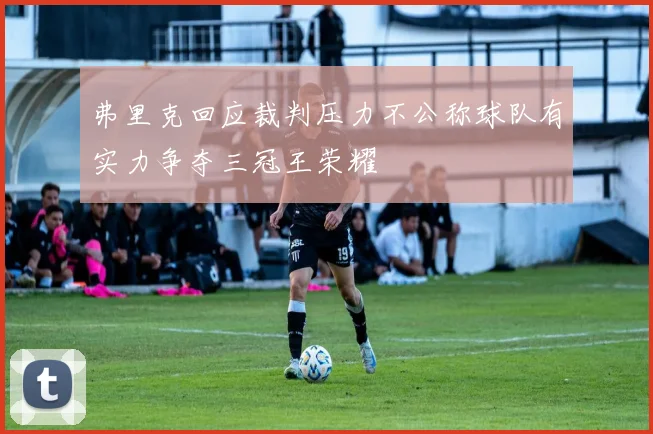 弗里克回应裁判压力不公称球队有实力争夺三冠王荣耀