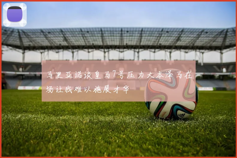 马里亚诺谈皇马7号压力大本泽马在场让我难以施展才华
