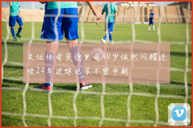 足坛传奇莫德里奇40岁依然闪耀连续24年进球记录不曾中断