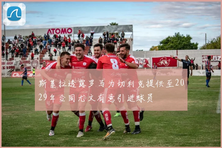 斯基拉透露罗马为切利克提供至2029年合同尤文有意引进球员