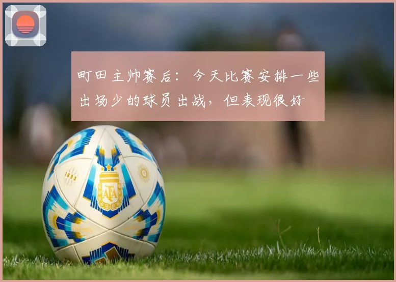町田主帅赛后：今天比赛安排一些出场少的球员出战，但表现很好