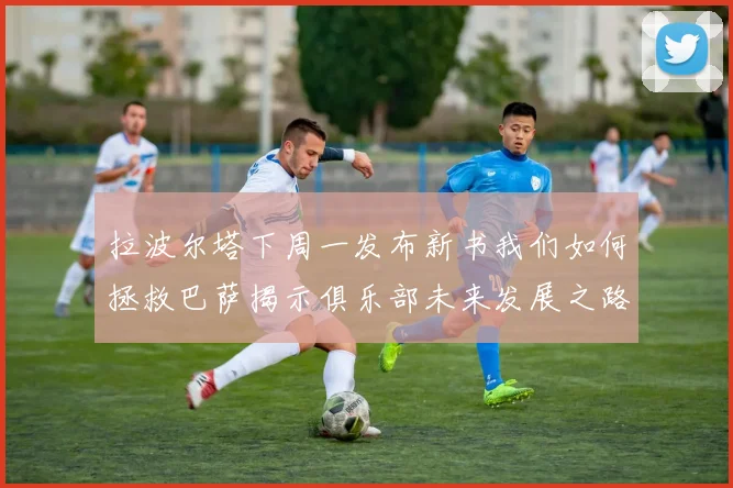 拉波尔塔下周一发布新书我们如何拯救巴萨揭示俱乐部未来发展之路