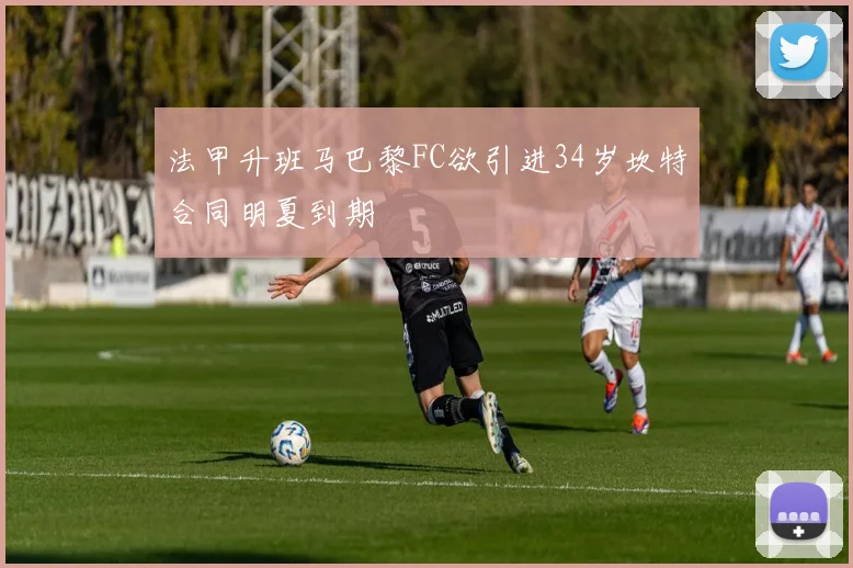 法甲升班马巴黎FC欲引进34岁坎特合同明夏到期