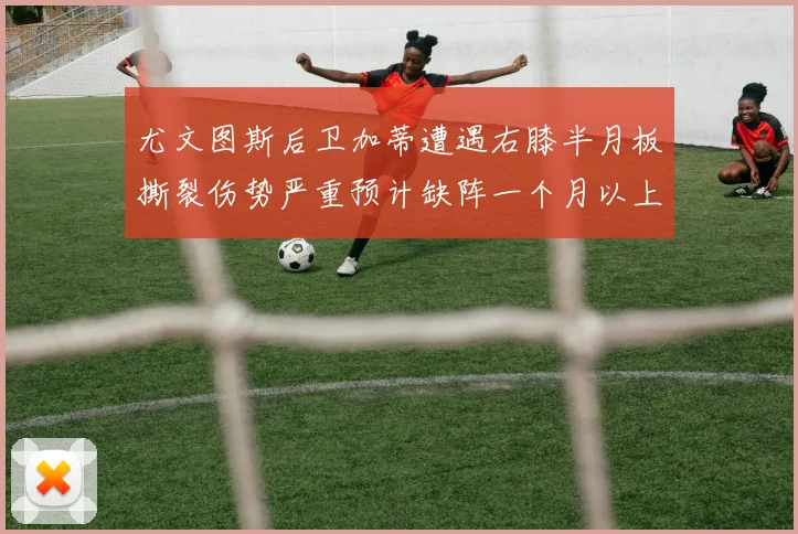 尤文图斯后卫加蒂遭遇右膝半月板撕裂伤势严重预计缺阵一个月以上