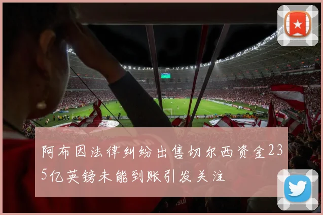 阿布因法律纠纷出售切尔西资金235亿英镑未能到账引发关注