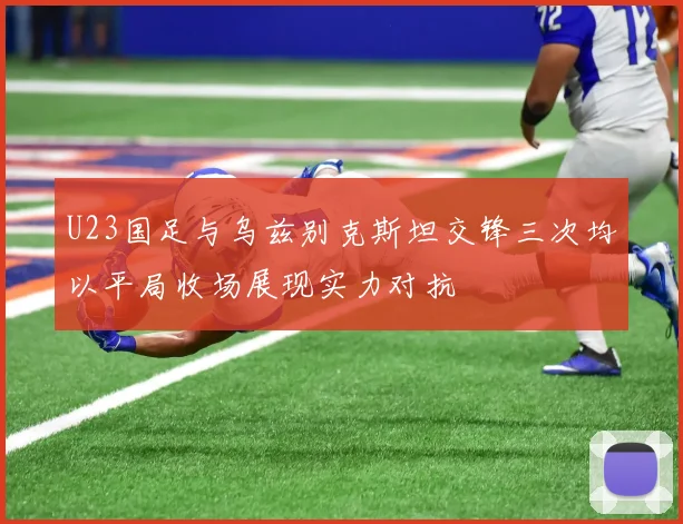 U23国足与乌兹别克斯坦交锋三次均以平局收场展现实力对抗