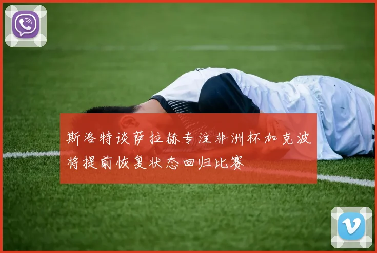 斯洛特谈萨拉赫专注非洲杯加克波将提前恢复状态回归比赛