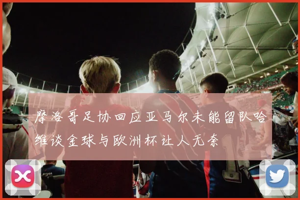 摩洛哥足协回应亚马尔未能留队哈维谈金球与欧洲杯让人无奈