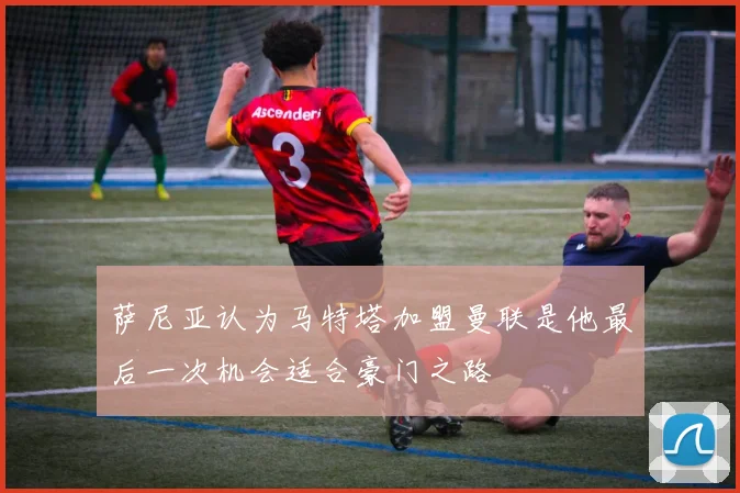 萨尼亚认为马特塔加盟曼联是他最后一次机会适合豪门之路