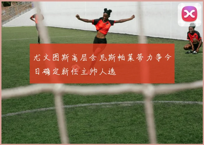 尤文图斯高层会见斯帕莱蒂力争今日确定新任主帅人选