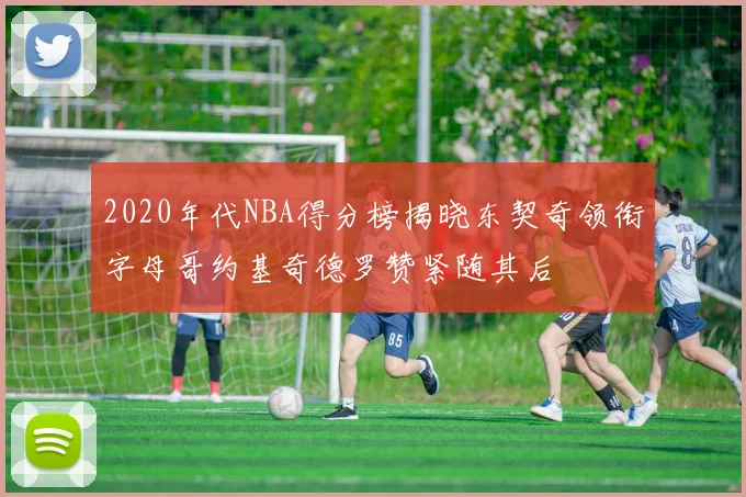 2020年代NBA得分榜揭晓东契奇领衔字母哥约基奇德罗赞紧随其后