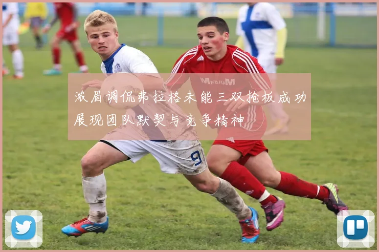 浓眉调侃弗拉格未能三双抢板成功展现团队默契与竞争精神