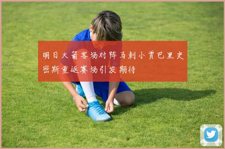 明日火箭客场对阵马刺小贾巴里史密斯重返赛场引发期待