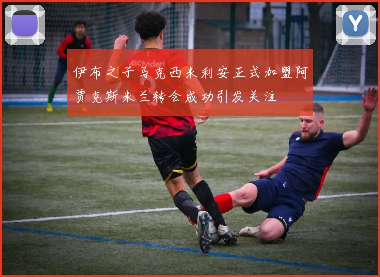 伊布之子马克西米利安正式加盟阿贾克斯米兰转会成功引发关注