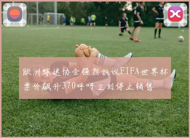 欧洲球迷协会强烈抗议FIFA世界杯票价飙升370呼吁立刻停止销售