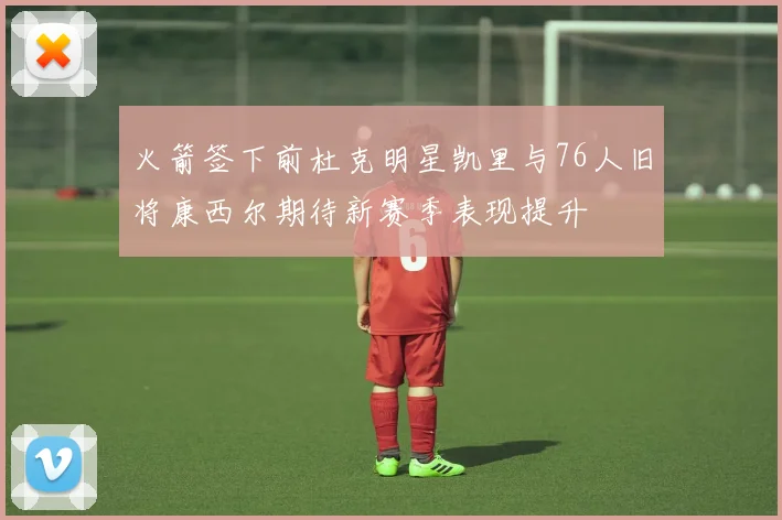 火箭签下前杜克明星凯里与76人旧将康西尔期待新赛季表现提升