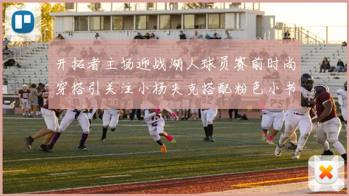 开拓者主场迎战湖人球员赛前时尚穿搭引关注小杨夹克搭配粉色小书包