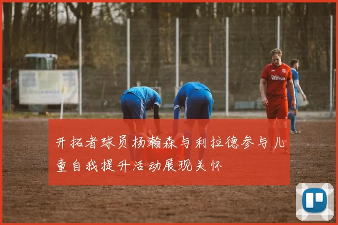 开拓者球员杨瀚森与利拉德参与儿童自我提升活动展现关怀