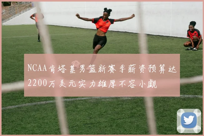 NCAA肯塔基男篮新赛季薪资预算达2200万美元实力雄厚不容小觑