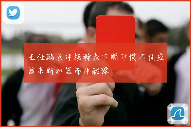 王仕鹏点评杨瀚森下顺习惯不佳应该果断扣篮而非犹豫