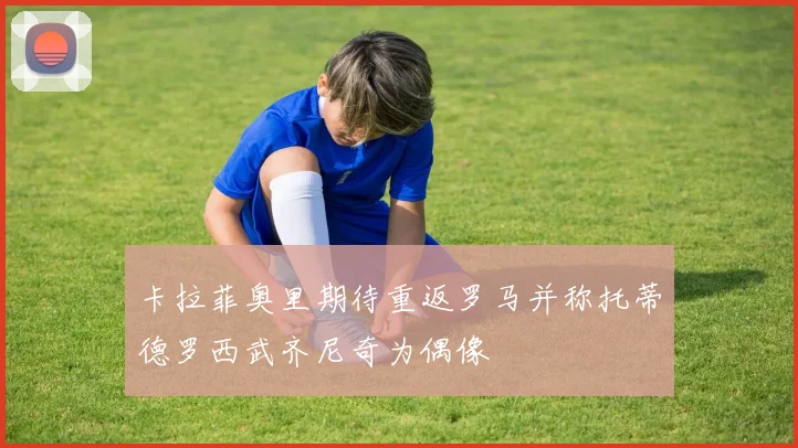 卡拉菲奥里期待重返罗马并称托蒂德罗西武齐尼奇为偶像