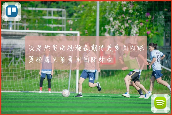 淡厚然寄语杨瀚森期待更多国内球员崭露头角勇闯国际舞台