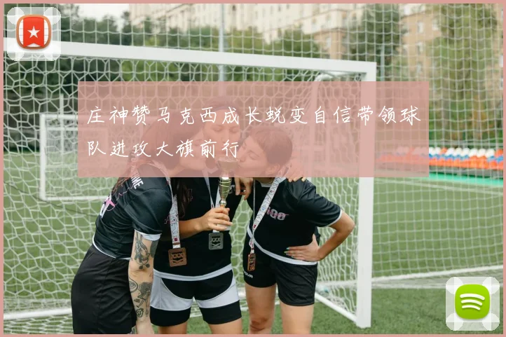 庄神赞马克西成长蜕变自信带领球队进攻大旗前行