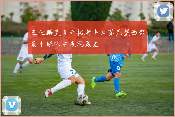 王仕鹏直言开拓者季后赛无望西部前十球队中表现最差