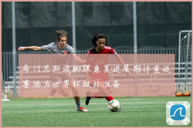 希门尼斯谈脚踝康复进展期待重返赛场为世界杯做好准备