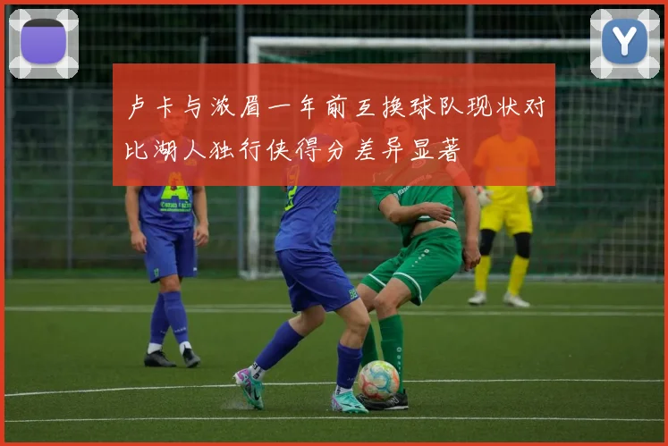 卢卡与浓眉一年前互换球队现状对比湖人独行侠得分差异显著